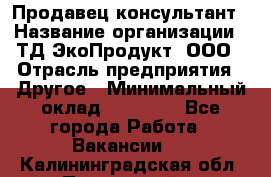 Продавец-консультант › Название организации ­ ТД ЭкоПродукт, ООО › Отрасль предприятия ­ Другое › Минимальный оклад ­ 12 000 - Все города Работа » Вакансии   . Калининградская обл.,Пионерский г.